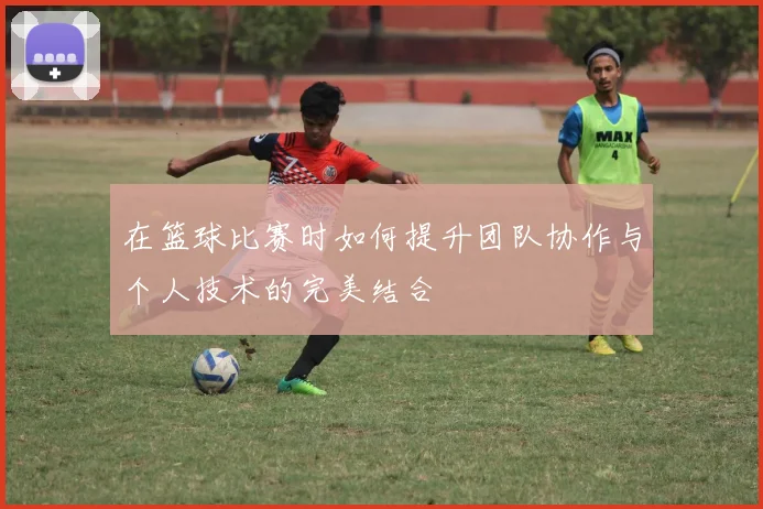 在篮球比赛时如何提升团队协作与个人技术的完美结合