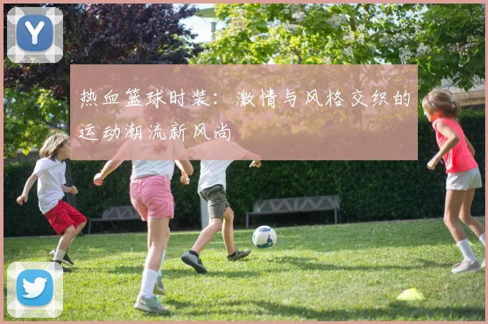 热血篮球时装：激情与风格交织的运动潮流新风尚